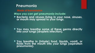 Pneumonia
Mode of transmission
Ways you can get pneumonia include:
 Bacteria and viruses living in your nose, sinuses,
or mouth may spread to your lungs.
 You may breathe some of these germs directly
into your lungs (droplets infection).
 You breathe in (inhale) food, liquids, vomit, or
fluids from the mouth into your lungs (aspiration
pneumonia).
 