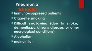 Pneumonia
risk factor
Immuno-suppresed patients
Cigarette smoking
Difficult swallowing (due to stroke,
dementia,parkinsons disease, or other
neurological conditions)
Alcoholism
malnutrition
 