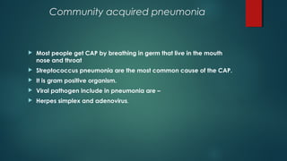 Community acquired pneumonia
 Most people get CAP by breathing in germ that live in the mouth
nose and throat
 Streptococcus pneumonia are the most common cause of the CAP.
 It is gram positive organism.
 Viral pathogen include in pneumonia are –
 Herpes simplex and adenovirus.
 
