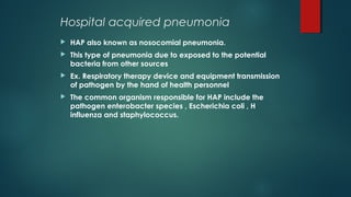 Hospital acquired pneumonia
 HAP also known as nosocomial pneumonia.
 This type of pneumonia due to exposed to the potential
bacteria from other sources
 Ex. Respiratory therapy device and equipment transmission
of pathogen by the hand of health personnel
 The common organism responsible for HAP include the
pathogen enterobacter species , Escherichia coli , H
influenza and staphylococcus.
 