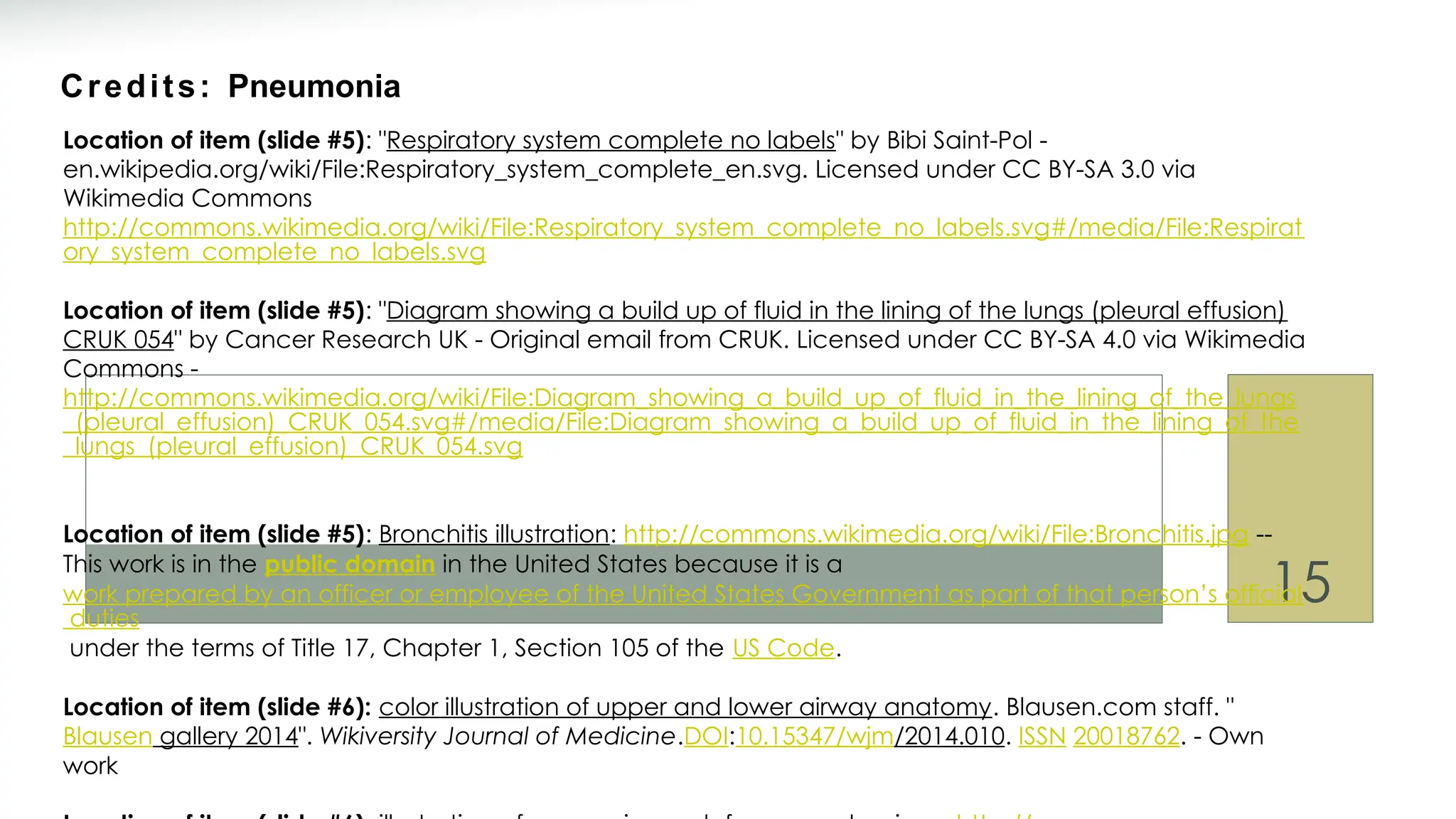 15
Credits: Pneumonia
Location of item (slide #5): "Respiratory system complete no labels" by Bibi Saint-Pol -
en.wikipedia.org/wiki/File:Respiratory_system_complete_en.svg. Licensed under CC BY-SA 3.0 via
Wikimedia Commons
http://commons.wikimedia.org/wiki/File:Respiratory_system_complete_no_labels.svg#/media/File:Respirat
ory_system_complete_no_labels.svg
Location of item (slide #5): "Diagram showing a build up of fluid in the lining of the lungs (pleural effusion)
CRUK 054" by Cancer Research UK - Original email from CRUK. Licensed under CC BY-SA 4.0 via Wikimedia
Commons -
http://commons.wikimedia.org/wiki/File:Diagram_showing_a_build_up_of_fluid_in_the_lining_of_the_lungs
_(pleural_effusion)_CRUK_054.svg#/media/File:Diagram_showing_a_build_up_of_fluid_in_the_lining_of_the
_lungs_(pleural_effusion)_CRUK_054.svg
Location of item (slide #5): Bronchitis illustration: http://commons.wikimedia.org/wiki/File:Bronchitis.jpg --
This work is in the public domain in the United States because it is a
work prepared by an officer or employee of the United States Government as part of that person’s official
duties
under the terms of Title 17, Chapter 1, Section 105 of the US Code.
Location of item (slide #6): color illustration of upper and lower airway anatomy. Blausen.com staff. "
Blausen gallery 2014". Wikiversity Journal of Medicine.DOI:10.15347/wjm/2014.010. ISSN 20018762. - Own
work
 