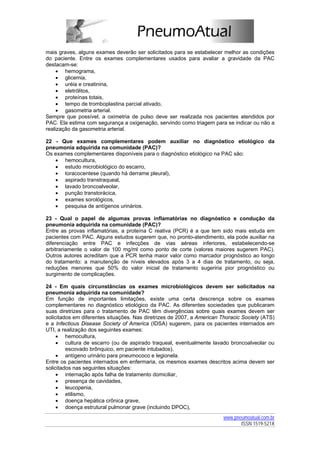 mais graves, alguns exames deverão ser solicitados para se estabelecer melhor as condições
do paciente. Entre os exames complementares usados para avaliar a gravidade da PAC
destacam-se:
     • hemograma,
     • glicemia,
     • uréia e creatinina,
     • eletrólitos,
     • proteínas totais,
     • tempo de tromboplastina parcial ativado,
     • gasometria arterial.
Sempre que possível, a oximetria de pulso deve ser realizada nos pacientes atendidos por
PAC. Ela estima com segurança a oxigenação, servindo como triagem para se indicar ou não a
realização da gasometria arterial.

22 - Que exames complementares podem auxiliar no diagnóstico etiológico da
pneumonia adquirida na comunidade (PAC)?
Os exames complementares disponíveis para o diagnóstico etiológico na PAC são:
   • hemocultura,
   • estudo microbiológico do escarro,
   • toracocentese (quando há derrame pleural),
   • aspirado transtraqueal,
   • lavado broncoalveolar,
   • punção transtorácica,
   • exames sorológicos,
   • pesquisa de antígenos urinários.

23 - Qual o papel de algumas provas inflamatórias no diagnóstico e condução da
pneumonia adquirida na comunidade (PAC)?
Entre as provas inflamatórias, a proteína C reativa (PCR) é a que tem sido mais estuda em
pacientes com PAC. Alguns estudos sugerem que, no pronto-atendimento, ela pode auxiliar na
diferenciação entre PAC e infecções de vias aéreas inferiores, estabelecendo-se
arbitrariamente o valor de 100 mg/ml como ponto de corte (valores maiores sugerem PAC).
Outros autores acreditam que a PCR tenha maior valor como marcador prognóstico ao longo
do tratamento: a manutenção de níveis elevados após 3 a 4 dias de tratamento, ou seja,
reduções menores que 50% do valor inicial de tratamento sugeriria pior prognóstico ou
surgimento de complicações.

24 - Em quais circunstâncias os exames microbiológicos devem ser solicitados na
pneumonia adquirida na comunidade?
Em função de importantes limitações, existe uma certa descrença sobre os exames
complementares no diagnóstico etiológico da PAC. As diferentes sociedades que publicaram
suas diretrizes para o tratamento de PAC têm divergências sobre quais exames devem ser
solicitados em diferentes situações. Nas diretrizes de 2007, a American Thoracic Society (ATS)
e a Infectious Disease Society of America (IDSA) sugerem, para os pacientes internados em
UTI, a realização dos seguintes exames:
     • hemocultura,
     • cultura de escarro (ou de aspirado traqueal, eventualmente lavado broncoalveolar ou
         escovado brônquico, em paciente intubados),
     • antígeno urinário para pneumococo e legionela.
Entre os pacientes internados em enfermaria, os mesmos exames descritos acima devem ser
solicitados nas seguintes situações:
     • internação após falha de tratamento domiciliar,
     • presença de cavidades,
     • leucopenia,
     • etilismo,
     • doença hepática crônica grave,
     • doença estrutural pulmonar grave (incluindo DPOC),
                                                                         www.pneumoatual.com.br
                                                                                ISSN 1519-521X
 