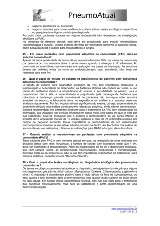 •    asplenia (anatômica ou funcional),
    •    viagens recentes para zonas endêmicas podem indicar testes sorológicos específicos
         ou pesquisa de antígeno urinário para legionela.
Por outro lado, pacientes tratados em regime ambulatorial não necessitam de investigação
etiológica da PAC.
Na presença de derrame pleural, este deve ser puncionado para estudo microbiológico
(bacterioscopia e cultura). Outros exames deverão ser solicitados conforme a suspeita clínica,
como pesquisa direta e cultura para micobactérias e fungos.

25 - Em quais pacientes com pneumonia adquirida na comunidade (PAC) deve-se
solicitar hemocultura?
Apesar da baixa positividade da hemocultura, aproximadamente 20% nos casos de pneumonia
por pneumococo ou enterobactérias e ainda menor quando a etiologia é H. influenzae, M.
catarrhalis ou anaeróbios, recomenda-se sua realização nos casos de internação. As amostras
devem ser colhidas antes do início da antibioticoterapia, que, entretanto, não deve ser
retardada para este fim.

26 - Qual o papel do estudo do escarro na propedêutica do paciente com pneumonia
adquirida na comunidade?
O estudo do escarro para diagnóstico etiológico da PAC tem importantes limitações: a
interpretação é dependente do observador, as bactérias atípicas não podem ser vistas, o uso
prévio de antibiótico diminui a sensibilidade do exame, a sensibilidade do escarro para o
pneumococo não é alta, a especificidade é prejudicada pela presença de bactérias que
colonizam a orofaringe, parcela considerável de pacientes não consegue obter amostra
aceitável de escarro, o laboratório deve ter experiência na análise e a amostra deve ser
avaliada rapidamente. Por fim, impacto clínico significativo do exame, ou seja, superioridade do
tratamento dirigido pela análise do escarro em relação ao empírico, ainda não foi demonstrada.
Embora recomendado em diferentes diretrizes para o tratamento da PAC com necessidade de
internação, sua utilização não é muito difundida em nosso meio. Nos casos em que se opta por
sua realização, deve-se assegurar que o escarro é representativo da via aérea inferior: a
amostra deve apresentar menos de 10 células epiteliais e mais de 25 polimorfonucleares por
campo de pequeno aumento. Dá-se importância à predominância de um determinado
microorganismo somente se ele estiver situado próximo ou dentro dos leucócitos. Na análise do
escarro devem ser realizados o Gram e as colorações para BAAR e fungos, além da cultura.

27 - Quando realizar a toracocentese em pacientes com pneumonia adquirida na
comunidade (PAC)?
Todo paciente com PAC e com derrame pleural em que, na radiografia de tórax realizada em
decúbito lateral com raios horizontais, a sombra de líquido tiver espessura maior que 1 cm,
deve ser submetido a toracocentese. Além da possibilidade de se ter o diagnóstico etiológico,
que nem sempre ocorre, as características macroscópicas, bioquímicas e microbiológicas,
definirão tratar-se de empiema ou não, o que tem importantes implicações no tratamento (para
maiores detalhes, consultar o tema “Derrame Pleural”).

28 - Qual o papel dos testes sorológicos no diagnóstico etiológico das pneumonias
comunitárias?
Os testes sorológicos permitem estabelecer o diagnóstico retrospectivo da infecção por alguns
microrganismos que são de difícil cultura (Mycoplasma, Coxiella, Chlamydophila, Legionella e
vírus). O resultado é considerado positivo caso o título obtido na fase de convalescença, ou
seja, quatro a seis semanas após a defervescência, seja quatro vezes superior ao título obtido
na fase aguda. Em função dessa característica técnica, eles não são úteis para o tratamento
dos pacientes individualmente, mas para se estabelecer o perfil epidemiológico de uma
determinada região.




                                                                          www.pneumoatual.com.br
                                                                                 ISSN 1519-521X
 