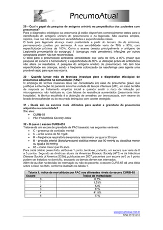 29 - Qual o papel da pesquisa de antígeno urinário na propedêutica dos pacientes com
pneumonia?
Para o diagnostico etiológico da pneumonia já estão disponíveis comercialmente testes para a
identificação do antígeno urinário do pneumococo e da legionela. São exames simples,
rápidos, mas que não apresentam sensibilidades e especificidades ideais.
O teste para legionela alcança maior positividade a partir do terceiro dia de sintomas,
permanecendo positivo por semanas. A sua sensibilidade varia de 70% a 90%, com
especificidade próxima de 100%. Como o exame detecta principalmente o antígeno de
Legionella pneumophila do sorogrupo 1 (sorogrupo mais prevalente), infecções por outros
sorogrupos podem não ser reconhecidas.
O teste para o pneumococo apresenta sensibilidade que varia de 50% a 80% (maior que
pesquisa do escarro e hemocultura) e especificidade de 90%. A utilização prévia de antibióticos
não altera os resultados. A pesquisa do antígeno urinário do pneumococo não tem boa
especificidade em crianças, sendo a freqüente colonização da nasofaringe pelo agente uma
provável razão para que isso ocorra.

30 - Quando lançar mão de técnicas invasivas para o diagnóstico etiológico de
pneumonia adquirida na comunidade (PAC)?
O emprego de formas invasivas deve ser considerado em caso de pneumonia grave que
justifique a internação do paciente em uma unidade de terapia intensiva (UTI), em caso de falta
de resposta ao tratamento empírico inicial e quando existir o risco de infecção por
microrganismos não habituais ou com fatores de resistência aumentados (pneumonia intra-
hospitalar). A técnica escolhida é a obtenção de amostras por broncoscopia, com exame do
lavado broncoalveolar ou do escovado brônquico com cateter protegido.

31 - Quais são os escores mais utilizados para avaliar a gravidade da pneumonia
adquirida na comunidade?
São eles:
   • CURB-65
   • PSI: Pneumonia Severity Index

32 - O que é o escore CURB-65?
Trata-se de um escore de gravidade de PAC baseado nas seguintes variáveis:
    • C – presença de confusão mental
    • U – uréia acima de 50 mg/dl
    • R – freqüência respiratória (respiratory rate) maior ou igual a 30 irpm
    • B – pressão arterial (blood pressure) sistólica menor que 90 mmHg ou diastólica menor
        ou igual a 60 mmHg
    • 65 – idade maior que 65 anos
Para cada critério preenchido, atribui-se 1 ponto, tendo-se, portanto, um escore que varia de 0
a 5 pontos. Segundo as diretrizes atuais da American Thoracic Society (ATS) e da Infectious
Disease Society of America (IDSA), publicadas em 2007, pacientes com escore de 0 ou 1 ponto
podem ser tratados no domicílio, enquanto os demais devem ser internados.
Além de auxiliar na decisão de internação ou não do paciente, o escore CURB-65 dá uma idéia
sobre o risco de óbito, conforme ilustrado na tabela 1.

   Tabela 1. Índice de mortalidade por PAC nos diferentes níveis do escore CURB-65
  Escore                                    Índice de mortalidade
            0                                        0,7%
            1                                       3,25%
            2                                        13%
            3                                        17%
            4                                       41,5%
            5                                        57%




                                                                         www.pneumoatual.com.br
                                                                                ISSN 1519-521X
 