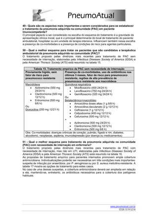 49 - Quais são os aspectos mais importantes a serem considerados para se estabelecer
o tratamento da pneumonia adquirida na comunidade (PAC) em paciente
imunocompetente?
O principal aspecto a ser considerado na escolha do esquema do tratamento é a gravidade da
apresentação clínica inicial, que é o principal determinante do local de tratamento do paciente:
ambulatorial, hospitalar ou em unidade de terapia intensiva. Influenciam também nessa escolha
a presença de co-morbidades e a presença de condições de risco para agentes particulares.

50 - Qual o melhor esquema para tratar os pacientes que são candidatos a terapêutica
ambulatorial da pneumonia adquirida na comunidade (PAC)?
O tratamento proposto pelas diretrizes mais recentes para tratamento de PAC sem
necessidade de internação, elaboradas pela Infectious Diseases Society of America (IDSA) e
pela American Thoracic Society (ATS) está resumido na tabela 15.

         Tabela 15. Tratamento empírico da PAC sem necessidade de internação
  Previamente hígido, sem           Presença de co-morbidades, uso de antibióticos nos
  fator de risco para               últimos 3 meses, fator de risco para pneumococo
  pneumococo resistente             resistente, regiões de alta prevalência de
                                    pneumococo resistente aos macrolídeos
  Macrolídeos                       Quinolona respiratória
      • Azitromicina (500 mg            • Moxifloxacino (400 24/24 h)
           24/24 h)                     • Levofloxacino (750 mg 24/24 h)
      • Claritromicina (500 mg          • Gemifloxacino (320 mg 24/24 h)
           12/12 h)                 Ou
      • Eritromicina (500 mg        Betalactâmico+macrolídeo
           6/6 h)                       • Amoxicilina doses altas (1 g 8/8 h)
  Ou                                    • Amoxicilina-clavulanato (2 g 12/12 h)
  Doxiciclina (200 mg 12/21 h)          • Ceftriaxona (1 g 12/12 h)
                                        • Cefpodoxima (400 mg 12/12 h)
                                        • Cefuroxima (500 mg 12/12 h)
                                    +
                                        • Azitromicina (500 mg 24/24 h)
                                        • Claritromicina (500 mg 12/12 h)
                                        • Eritromicina (500 mg 6/6 h)
  Obs. Co-morbidades: doenças crônicas de coração, pulmão, fígado e rim, diabetes,
  alcoolismo, neoplasias, asplenia, imunodepressão (por doença ou medicamentos)

51 - Qual o melhor esquema para tratamento da pneumonia adquirida na comunidade
(PAC) com necessidade de internação em enfermaria?
O tratamento proposto pelas diretrizes mais recentes para tratamento de PAC com
necessidade de internação, mas não em UTI, elaboradas pela Infectious Diseases Society of
America (IDSA) e pela American Thoracic Society (ATS) está resumido na tabela 16.
As propostas de tratamento empírico para pacientes internados promovem ampla cobertura
antimicrobiana. Individualizações poderão ser necessárias em três condições mais importantes:
suspeita de infecção por anaeróbios, por P. aeruginosa ou por S. aureus meticilino-resistente. A
tabela 17 mostra as opções de tratamento para estes casos.
No caso de uma dessas suspeitas, a cobertura antimicrobiana deverá ser ampliada em relação
a ela, mantendo-se, entretanto, os antibióticos necessários para a cobertura dos patógenos
habituais.




                                                                          www.pneumoatual.com.br
                                                                                 ISSN 1519-521X
 