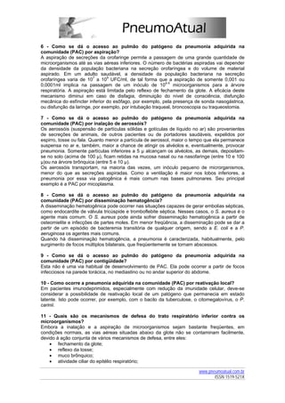 6 - Como se dá o acesso ao pulmão do patógeno da pneumonia adquirida na
comunidade (PAC) por aspiração?
A aspiração de secreções da orofaringe permite a passagem de uma grande quantidade de
microorganismos até as vias aéreas inferiores. O número de bactérias aspiradas vai depender
da densidade da população bacteriana na secreção orofaríngea e do volume de material
aspirado. Em um adulto saudável, a densidade da população bacteriana na secreção
orofaríngea varia de 107 a 109 UFC/ml, de tal forma que a aspiração de somente 0,001 ou
0,0001ml implica na passagem de um inóculo de 104-5 microorganismos para a árvore
respiratória. A aspiração está limitada pelo reflexo de fechamento da glote. A eficácia deste
mecanismo diminui em caso de disfagia, diminuição do nível de consciência, disfunção
mecânica do esfíncter inferior do esôfago, por exemplo, pela presença de sonda nasogástrica,
ou disfunção da laringe, por exemplo, por intubação traqueal, broncoscopia ou traqueostomia.

7 - Como se dá o acesso ao pulmão do patógeno da pneumonia adquirida na
comunidade (PAC) por inalação de aerossóis?
Os aerossóis (suspensão de partículas sólidas e gotículas de líquido no ar) são provenientes
de secreções de animais, de outros pacientes ou de portadores saudáveis, expelidos por
espirro, tosse ou fala. Quanto menor a partícula de aerossol, maior o tempo que ela permanece
suspensa no ar e, também, maior a chance de atingir os alvéolos e, eventualmente, provocar
pneumonia. Somente partículas inferiores a 5 µ alcançam os alvéolos, as demais, depositam-
se no solo (acima de 100 µ), ficam retidas na mucosa nasal ou na nasofaringe (entre 10 e 100
µ)ou na árvore brônquica (entre 5 e 10 µ).
Os aerossóis transportam, na maioria das vezes, um inóculo pequeno de microrganismos,
menor do que as secreções aspiradas. Como a ventilação é maior nos lobos inferiores, a
pneumonia por essa via patogênica é mais comum nas bases pulmonares. Seu principal
exemplo é a PAC por micoplasma.

8 - Como se dá o acesso ao pulmão do patógeno da pneumonia adquirida na
comunidade (PAC) por disseminação hematogência?
A disseminação hematogênica pode ocorrer nas situações capazes de gerar embolias sépticas,
como endocardite de válvula tricúspide e tromboflebite séptica. Nesses casos, o S. aureus é o
agente mais comum. O S. aureus pode ainda sofrer disseminação hematogênica a partir de
osteomielite e infecções de partes moles. Em menor freqüência, a disseminação pode se dar a
partir de um episódio de bacteremia transitória de qualquer origem, sendo a E. coli e a P.
aeruginosa os agentes mais comuns.
Quando há disseminação hematogência, a pneumonia é caracterizada, habitualmente, pelo
surgimento de focos múltiplos bilaterais, que freqüentemente se tornam abscessos.

9 - Como se dá o acesso ao pulmão do patógeno da pneumonia adquirida na
comunidade (PAC) por contigüidade?
Esta não é uma via habitual de desenvolvimento de PAC. Ela pode ocorrer a partir de focos
infecciosos na parede torácica, no mediastino ou no andar superior do abdome.

10 - Como ocorre a pneumonia adquirida na comunidade (PAC) por reativação local?
Em pacientes imunodeprimidos, especialmente com redução da imunidade celular, deve-se
considerar a possibilidade de reativação local de um patógeno que permanecia em estado
latente. Isto pode ocorrer, por exemplo, com o bacilo da tuberculose, o citomegalovírus, o P.
carinii.

11 - Quais são os mecanismos de defesa do trato respiratório inferior contra os
microorganismos?
Embora a inalação e a aspiração de microorganismos sejam bastante freqüentes, em
condições normais, as vias aéreas situadas abaixo da glote não se contaminam facilmente,
devido à ação conjunta de vários mecanismos de defesa, entre eles:
    • fechamento da glote;
    • reflexo da tosse;
    • muco brônquico;
    • atividade ciliar do epitélio respiratório;

                                                                        www.pneumoatual.com.br
                                                                               ISSN 1519-521X
 