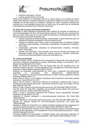 • freqüência respiratória < 24 irpm
     • pressão arterial sistólica > 90 mmHg
Deve-se dar preferência a continuação oral com a mesma droga ou com drogas da mesma
classe. Este esquema é chamado seqüencial e está sendo adotado em vários centros com a
finalidade de dar alta precoce do hospital e baratear os custos. Pesquisas recentes têm
mostrado que a alta hospitalar precoce leva ao mesmo grau de sucesso que as internações
prolongadas para recebimento de medicação endovenosa.

56 - Quais são as causas de fracasso terapêutico?
O fracasso ou falha terapêutica caracteriza-se pela ausência de resposta ao tratamento ou
piora clínica/radiológica em 48 ou 72 horas (fracasso precoce). Enquanto que a ocorrência de
piora do quadro clínico após as 72 horas iniciais de tratamento é considerada falha tardia. As
principais causas de fracasso terapêutico são:
    • seleção inadequada da antibioticoterapia: nessa situação o agente infeccioso pode ser
         resistente ao esquema empregado ou não ser coberto por ele;
    • infecção por agentes pouco usuais: inclui as micobacterioses, as infecções fúngicas
         endêmicas, a pneumocistose, a nocardiose, a leptospirose, a hantavirose, a psitacose,
         entre outras;
    • complicações: pulmonares (abscesso) ou extrapulmonares (empiema, meningite,
         artrite, endocardite);
    • doenças não infecciosas: nessa situação uma série de doenças pulmonares não
         infecciosas podem simular pneumonia: embolia pulmonar, vasculites pulmonares,
         pneumonia de hipersensibilidade, pneumonias eosinofílicas, etc.

57 - Leitura recomendada
American Thoracic Society. Guidelines for the management of adults with community-acquired
pneumonia. Diagnosis, assessment of severity, antimicrobial therapy, and prevention. Am J
Respir Crit Care Med 2001;163:1730-54.
Bartlett JG, Dowell SF, Mandell LA, File TM, Musher DM, Fine MJ. Guidelines from The
Infectious Society of America – Practice guidelines for the management of community-acquired
pneumonia. Clinical Infectious Diseases 2000;31:347-82.
Diretrizes da Associação Latino-americana do Tórax para o tratamento das pneumonias
adquiridas       na        comunidade.        Arch        Bronconeumol           2004;40:364-374.
Dorca J. Guidelines for community-acquired pneumonia in Spain: another perspective. Clinical
Pulmonary Medicine 2000;7:1-8.
Ewig S, Roux A, Bauer T, et al. Validation of predictive rules of severity for community acquired
pneumonia. Thorax 2004;59: 421-427.
Ewig S, Ruiz M, Mensa J, Marcos MA, Martinez JA, Arancibia F, Niederman MS, Torres A.
Severe community-acquired pneumonia . Assessment of severity criteria. Am J Respir Crit Care
Med 1998;158:1102-1108.
Ewig S, Torres A. Severe community-acquired pneumonia. Clin Chest Med 1999;20:575-587.
Fine MJ, Auble TE, Yealy DM. A prediction rule to identify low-risk patients with community-
acquired pneumonia. N Engl J Med 1997;336:243-50.
Garau J, Lode H. Community respiratory tract infections: whose responsibility? European
Respiratory Review 2000;10:147-169.
Lieberman D. Atypical pathogens in community-acquired pneumonia. Clin Chest Med
1999;20:489-497.
Linch JP, Martinez FJ. Community-acquired pneumonia. Curr Opin Pulm Med 1998;4:162-172.
Mandell LA. Antibiotic therapy for community-acquired pneumonia. Clin Chest Med
1999;20:589-598.
Mandell LA, Bartlet JG, Dowell SF et al. Update of pratctice guidelines for the management of
community-acquired pneumonia in immunocompetent adults. CID 2003;37:1405-1453.
Mandell LA, Wunderink RG, Anzueto A et al. Infectious Disease Society of America/American
Thoracic Society guidelines on the management of community-acquired pneumonia in adults.
CID 2007;44(suppl 2):s27-s72.
Sociedade Brasileira de Pneumologia e Tisiologia. Diretriz para pneumonias adquiridas na
comunidade (PAC) em Adultos Imunocompetentes. J Bras Pneumol 2004;30(Supl 4):1s-24s.


                                                                           www.pneumoatual.com.br
                                                                                  ISSN 1519-521X
 
