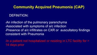 Community Acquired Pneumonia (CAP)
DEFINITION:
•An infection of the pulmonary parenchyma
•Associated with symptoms of a/c infection
•Presence of a/c infiltrates on CXR or auscultatory findings
consistent with Pneumonia
•In a patient not hospitalized or residing in LTC facility for >
14 days prior
•
 