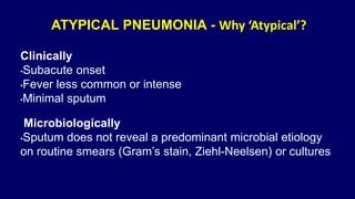 ATYPICAL PNEUMONIA - Why ‘Atypical’?
Clinically
•Subacute onset
•Fever less common or intense
•Minimal sputum
Microbiologically
•Sputum does not reveal a predominant microbial etiology
on routine smears (Gram’s stain, Ziehl-Neelsen) or cultures
•
 