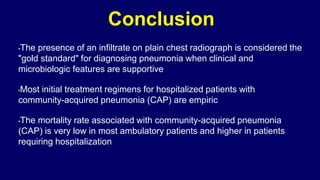Conclusion
•The presence of an infiltrate on plain chest radiograph is considered the
"gold standard" for diagnosing pneumonia when clinical and
microbiologic features are supportive
•Most initial treatment regimens for hospitalized patients with
community-acquired pneumonia (CAP) are empiric
•The mortality rate associated with community-acquired pneumonia
(CAP) is very low in most ambulatory patients and higher in patients
requiring hospitalization
 