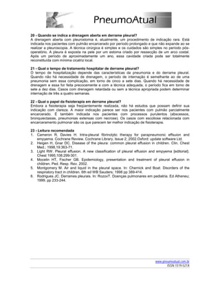 20 - Quando se indica a drenagem aberta em derrame pleural?
A drenagem aberta com pleurostomia é, atualmente, um procedimento de indicação rara. Está
indicada nos pacientes com pulmão encarcerado por período prolongado e que não expande ao se
realizar a pleuroscopia. A técnica cirúrgica é simples e os cuidados são simples no período pós-
operatório. A pleura é exposta na pele por um estoma criado por ressecção de um arco costal.
Após um período de aproximadamente um ano, essa cavidade criada pode ser totalmente
reconstituída com mínima cicatriz local.

21 - Qual o tempo de tratamento hospitalar de derrame pleural?
O tempo de hospitalização depende das características da pneumonia e do derrame pleural.
Quando não há necessidade de drenagem, o período de internação é semelhante ao de uma
pneumonia sem essa complicação, em torno de cinco a sete dias. Quando há necessidade de
drenagem e essa for feita precocemente e com a técnica adequada, o período fica em torno de
sete a dez dias. Casos com drenagem retardada ou sem a técnica apropriada podem determinar
internação de três a quatro semanas.

22 - Qual o papel da fisioterapia em derrame pleural?
Embora a fisioterapia seja freqüentemente realizada, não há estudos que possam definir sua
indicação com clareza. A maior indicação parece ser nos pacientes com pulmão parcialmente
encarcerado. É também indicada nos pacientes com processos purulentos (abscessos,
bronquiectasias, pneumonias extensas com necrose). Os casos com escoliose relacionada com
encarceramento pulmonar são os que parecem ter melhor indicação de fisioterapia.

23 - Leitura recomendada
1. Cameron R, Davies H. Intra-pleural fibrinolytic therapy for parapneumonic effsuion and
    empyema. Cochrane Review. Cochrane Library, Issue 2; 2002.Oxford: update software Ltd.
2. Heigen H, Gnar DC. Disease of the pleura: common pleural effusion in children. Clin. Chest
    Med.; 1998,19:363-71.
3. Light RW. Pleural effusion. A new classification of pleural effusion and empyema [editorial}.
    Chest 1995;108:299-301.
4. Mocelin HT, Fischer GB. Epidemiology, presentation and treatment of pleural effusion in
    children. Ped. Resp. Rev. 2002.
5. Montgomery M. Air and liquid in the pleural space. In: Chernick and Boat. Disorders of the
    respiratory tract in children. 6th ed WB Sauders; 1998 pp 389-414.
6. Rodrigues JC. Derrames pleurais. In: RozovT. Doenças pulmonares em pediatria. Ed Atheneu;
    1999. pp 233-244.




                                                                           www.pneumoatual.com.br
                                                                                  ISSN 1519-521X
 