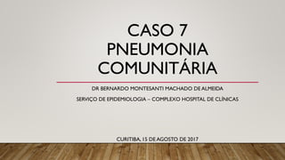 CASO 7
PNEUMONIA
COMUNITÁRIA
DR BERNARDO MONTESANTI MACHADO DE ALMEIDA
SERVIÇO DE EPIDEMIOLOGIA – COMPLEXO HOSPITAL DE CLÍNICAS
CURITIBA, 15 DE AGOSTO DE 2017
 