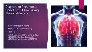 Diagnosing Pneumonia
from Chest X-Rays using
Neural Networks
 National College Of Ireland
 Module : Advance Data Mining
 Team - C
 Ashish Soni: x18136664 , Tushar S. Dalvi |
x18134301, Shantanu Deshpande |
x18125514, Yash Iyengar | x18124739
 