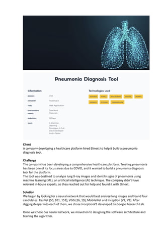Client
A company developing a healthcare platform hired Elinext to help it build a pneumonia
diagnosis tool.
Challenge
The company has been developing a comprehensive healthcare platform. Treating pneumonia
has been one of its focus areas due to COVID, and it wanted to build a pneumonia diagnosis
tool for the platform.
The tool was destined to analyze lung X-ray images and identify signs of pneumonia using
machine learning (ML), an artificial intelligence (AI) technique. The company didn’t have
relevant in-house experts, so they reached out for help and found it with Elinext.
Solution
We began by looking for a neural network that would best analyze lung images and found four
candidates: ResNet (50, 101, 152), VGG (16, 19), MobileNet and Inception (V2, V3). After
digging deeper into each of them, we chose InceptionV3 developed by Google Research Lab.
Once we chose our neural network, we moved on to designing the software architecture and
training the algorithm.
 
