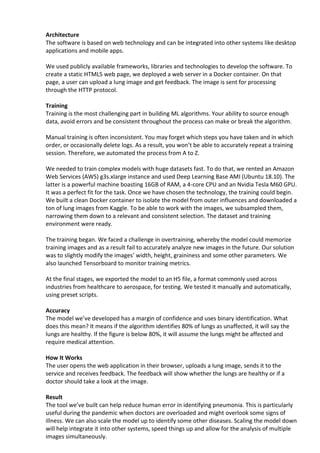 Architecture
The software is based on web technology and can be integrated into other systems like desktop
applications and mobile apps.
We used publicly available frameworks, libraries and technologies to develop the software. To
create a static HTML5 web page, we deployed a web server in a Docker container. On that
page, a user can upload a lung image and get feedback. The image is sent for processing
through the HTTP protocol.
Training
Training is the most challenging part in building ML algorithms. Your ability to source enough
data, avoid errors and be consistent throughout the process can make or break the algorithm.
Manual training is often inconsistent. You may forget which steps you have taken and in which
order, or occasionally delete logs. As a result, you won’t be able to accurately repeat a training
session. Therefore, we automated the process from A to Z.
We needed to train complex models with huge datasets fast. To do that, we rented an Amazon
Web Services (AWS) g3s.xlarge instance and used Deep Learning Base AMI (Ubuntu 18.10). The
latter is a powerful machine boasting 16GB of RAM, a 4-core CPU and an Nvidia Tesla M60 GPU.
It was a perfect fit for the task. Once we have chosen the technology, the training could begin.
We built a clean Docker container to isolate the model from outer influences and downloaded a
ton of lung images from Kaggle. To be able to work with the images, we subsampled them,
narrowing them down to a relevant and consistent selection. The dataset and training
environment were ready.
The training began. We faced a challenge in overtraining, whereby the model could memorize
training images and as a result fail to accurately analyze new images in the future. Our solution
was to slightly modify the images’ width, height, graininess and some other parameters. We
also launched Tensorboard to monitor training metrics.
At the final stages, we exported the model to an H5 file, a format commonly used across
industries from healthcare to aerospace, for testing. We tested it manually and automatically,
using preset scripts.
Accuracy
The model we’ve developed has a margin of confidence and uses binary identification. What
does this mean? It means if the algorithm identifies 80% of lungs as unaffected, it will say the
lungs are healthy. If the figure is below 80%, it will assume the lungs might be affected and
require medical attention.
How It Works
The user opens the web application in their browser, uploads a lung image, sends it to the
service and receives feedback. The feedback will show whether the lungs are healthy or if a
doctor should take a look at the image.
Result
The tool we’ve built can help reduce human error in identifying pneumonia. This is particularly
useful during the pandemic when doctors are overloaded and might overlook some signs of
illness. We can also scale the model up to identify some other diseases. Scaling the model down
will help integrate it into other systems, speed things up and allow for the analysis of multiple
images simultaneously.
 