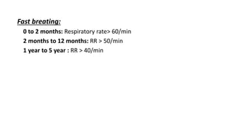 Fast breating:
0 to 2 months: Respiratory rate> 60/min
2 months to 12 months: RR > 50/min
1 year to 5 year : RR > 40/min
 