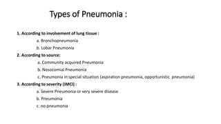 Types of Pneumonia :
1. According to involvement of lung tissue :
a. Bronchopneumonia
b. Lobar Pneumonia
2. According to source:
a. Community acquired Pneumonia
b. Nosocomial Pneumonia
c. Pneumonia in special situation (aspiration pneumonia, opportunistic pneumonia)
3. According to severity (IMCI) :
a. Severe Pneumonia or very severe disease
b. Pneumonia
c. no pneumonia
 