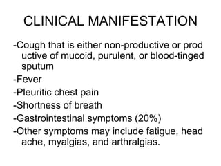 CLINICAL MANIFESTATION
-Cough that is either non-productive or prod
uctive of mucoid, purulent, or blood-tinged
sputum
-Fever
-Pleuritic chest pain
-Shortness of breath
-Gastrointestinal symptoms (20%)
-Other symptoms may include fatigue, head
ache, myalgias, and arthralgias.
 