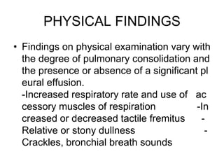PHYSICAL FINDINGS
• Findings on physical examination vary with
the degree of pulmonary consolidation and
the presence or absence of a significant pl
eural effusion.
-Increased respiratory rate and use of ac
cessory muscles of respiration -In
creased or decreased tactile fremitus -
Relative or stony dullness -
Crackles, bronchial breath sounds
 