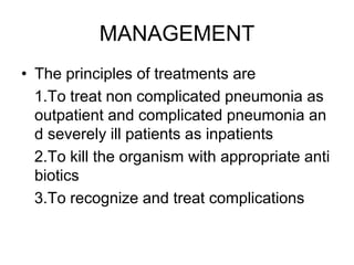 MANAGEMENT
• The principles of treatments are
1.To treat non complicated pneumonia as
outpatient and complicated pneumonia an
d severely ill patients as inpatients
2.To kill the organism with appropriate anti
biotics
3.To recognize and treat complications
 