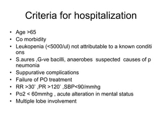 Criteria for hospitalization
• Age >65
• Co morbidity
• Leukopenia (<5000/ul) not attributable to a known conditi
ons
• S.aures ,G-ve bacilli, anaerobes suspected causes of p
neumonia
• Suppurative complications
• Failure of PO treatment
• RR >30’ ,PR >120’ ,SBP<90/mmhg
• Po2 < 60mmhg , acute alteration in mental status
• Multiple lobe involvement
 
