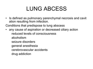 LUNG ABCESS
• Is defined as pulmonary parenchymal necrosis and cavit
ation resulting from infection.
Conditions that predispose to lung abscess
• any cause of aspiration or decreased ciliary action
reduced levels of consciousness
alcoholism
seizure disorders
general anesthesia
cerebrovascular accidents
drug addiction
 