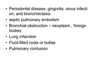 • Periodontal disease, gingivitis, sinus infecti
on, and bronchiectasis
• septic pulmonary embolism
• Bronchial obstruction – neoplasm , foreign
bodies
• Lung infarction
• Fluid-filled cysts or bullae
• Pulmonary contusion
 