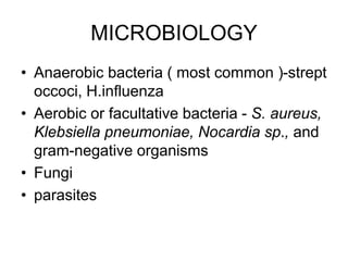 MICROBIOLOGY
• Anaerobic bacteria ( most common )-strept
occoci, H.influenza
• Aerobic or facultative bacteria - S. aureus,
Klebsiella pneumoniae, Nocardia sp., and
gram-negative organisms
• Fungi
• parasites
 