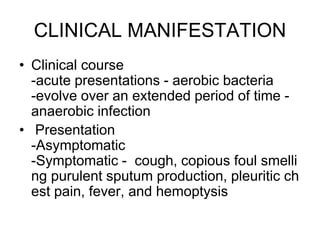CLINICAL MANIFESTATION
• Clinical course
-acute presentations - aerobic bacteria
-evolve over an extended period of time -
anaerobic infection
• Presentation
-Asymptomatic
-Symptomatic - cough, copious foul smelli
ng purulent sputum production, pleuritic ch
est pain, fever, and hemoptysis
 
