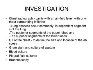 INVESTIGATION
• Chest radiograph - cavity with an air-fluid level, with or wi
thout surrounding infiltrate
-Lung abscess occur commonly in dependent segment
s of the lung
.The posterior segments of the upper lobes and
.The superior segments of the lower lobes
• CT of the chest - to define the size and location of the ab
scess
• Gram stain and culture of sputum
• Blood culture
• Pleural fluid cultures
• Bronchoscopy
 