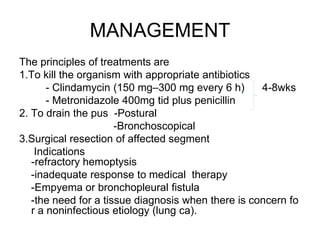 MANAGEMENT
The principles of treatments are
1.To kill the organism with appropriate antibiotics
- Clindamycin (150 mg–300 mg every 6 h) 4-8wks
- Metronidazole 400mg tid plus penicillin
2. To drain the pus -Postural
-Bronchoscopical
3.Surgical resection of affected segment
Indications
-refractory hemoptysis
-inadequate response to medical therapy
-Empyema or bronchopleural fistula
-the need for a tissue diagnosis when there is concern fo
r a noninfectious etiology (lung ca).
 