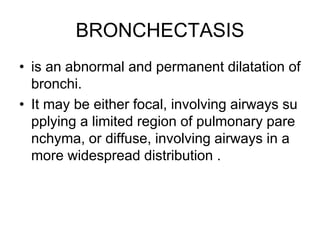 BRONCHECTASIS
• is an abnormal and permanent dilatation of
bronchi.
• It may be either focal, involving airways su
pplying a limited region of pulmonary pare
nchyma, or diffuse, involving airways in a
more widespread distribution .
 