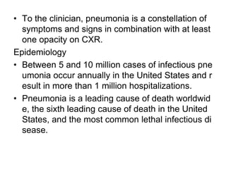 • To the clinician, pneumonia is a constellation of
symptoms and signs in combination with at least
one opacity on CXR.
Epidemiology
• Between 5 and 10 million cases of infectious pne
umonia occur annually in the United States and r
esult in more than 1 million hospitalizations.
• Pneumonia is a leading cause of death worldwid
e, the sixth leading cause of death in the United
States, and the most common lethal infectious di
sease.
 