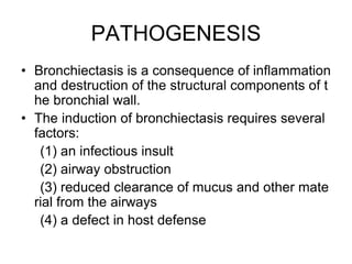 PATHOGENESIS
• Bronchiectasis is a consequence of inflammation
and destruction of the structural components of t
he bronchial wall.
• The induction of bronchiectasis requires several
factors:
(1) an infectious insult
(2) airway obstruction
(3) reduced clearance of mucus and other mate
rial from the airways
(4) a defect in host defense
 