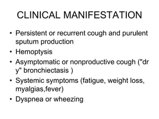 CLINICAL MANIFESTATION
• Persistent or recurrent cough and purulent
sputum production
• Hemoptysis
• Asymptomatic or nonproductive cough ("dr
y" bronchiectasis )
• Systemic symptoms (fatigue, weight loss,
myalgias,fever)
• Dyspnea or wheezing
 