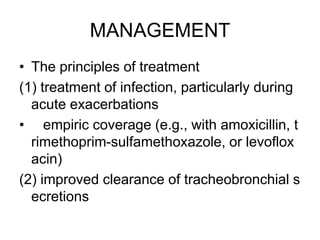 MANAGEMENT
• The principles of treatment
(1) treatment of infection, particularly during
acute exacerbations
• empiric coverage (e.g., with amoxicillin, t
rimethoprim-sulfamethoxazole, or levoflox
acin)
(2) improved clearance of tracheobronchial s
ecretions
 