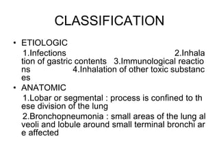CLASSIFICATION
• ETIOLOGIC
1.Infections 2.Inhala
tion of gastric contents 3.Immunological reactio
ns 4.Inhalation of other toxic substanc
es
• ANATOMIC
1.Lobar or segmental : process is confined to th
ese division of the lung
2.Bronchopneumonia : small areas of the lung al
veoli and lobule around small terminal bronchi ar
e affected
 