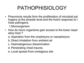 PATHOPHISIOLOGY
• Pneumonia results from the proliferation of microbial pat
hogens at the alveolar level and the host's response to t
hose pathogens.
1.Microorganism
• How do micro organisms gain access to the lower respir
atory tract ?
a .Aspiration from the oropharynx or nasopharynx
b .Direct inhalation from ambient air
c .Haematogenous dissemination
d .Penetrating chest trauma
e .Local spread from contagious site
 