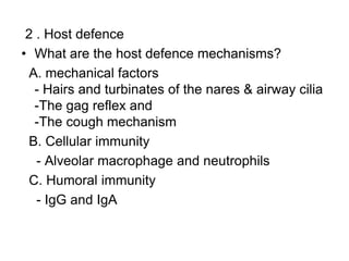 2 . Host defence
• What are the host defence mechanisms?
A. mechanical factors
- Hairs and turbinates of the nares & airway cilia
-The gag reflex and
-The cough mechanism
B. Cellular immunity
- Alveolar macrophage and neutrophils
C. Humoral immunity
- IgG and IgA
 