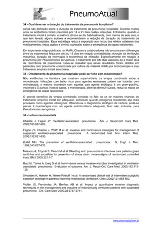34 - Qual deve ser a duração do tratamento da pneumonia hospitalar?
Ainda não definição sobre a duração do tratamento da pneumonia hospitalar. Durante muitos
anos os antibióticos foram prescritos por 14 a 21 dias nestas infecções. Entretanto, quando o
tratamento inicial é correto, a melhora clínica se dá, habitualmente, com menos de sete dias, o
que tem levado alguns autores a recomendarem a redução da duração do tratamento da
pneumonia hospitalar. Essa estratégia reduz a exposição aos riscos dos efeitos colaterais dos
medicamentos, reduz custos e diminui a pressão sobre a emergência de cepas resistentes.

Em importante artigo publicado no JAMA, Chastre e colaboradores não encontraram diferenças
entre os tratamentos feitos por oito ou 15 dias em relação a mortalidade, duração da ventilação
mecânica, duração da internação e recorrência da infecção. Especificamente em relação à
pneumonia por Pseudomonas aeruginosa, o tratamento por oito dias associou-se a maior taxa
de recorrência da pneumonia. Deve-se ressaltar que esses resultados foram obtidos em
pacientes com pneumonia comprovada por cultura de material obtido por broncoscopia e cujo
tratamento empírico inicial era correto.
35 - O tratamento da pneumonia hospitalar pode ser feito com monoterapia?
Não evidências na literatura que mostram superioridade da terapia combinada sobre a
monoterapia. Infecções com baixo risco para agentes resistentes podem ser tratadas com
monoterapia, o mesmo ocorrendo com aquelas cujo agente etiológico é um gram-positivo,
incluindo o S aureus. Nesses casos, a monoterapia, além de diminuir custos, reduz os riscos de
emergência de cepas resistentes.

O grande benefício da terapia combinada consiste no fato de se ter maiores chances do
tratamento empírico inicial ser adequado, sobretudo quando patógenos resistentes são mais
prováveis como agentes etiológicos. Obtendo-se o diagnóstico etiológico de certeza, pode-se
passar à monoterapia com um agente antimicrobiano adequado. Isso vale, inclusive, para
Pseudomonas aeruginosa.

36 - Leitura recomendada

Chastre J, Fagon JY. Ventilator-associated       pneumonia.     Am. J. Respir.Crit. Care Med.
2002;165:867-903.

Fagon JY, Chastre J, Wolff M et al. Invasive and noninvasive strategies for management of
suspected ventilator-associated   pneumonia.     A randomized trial. Ann. Intern. Med.
2000;132:621-630.

Kollef MH. The prevention of ventilation-associated           pneumonia.     N. Engl. J. Med.
1999;340:627-633.

Messoro A, Trippoli S, Vaiani M et al. Bleeding and pneumonia in intensive care patients given
ranitidine and sucralfate for prevention of stress ulcer: meta-analysis of randomized controlled
trials. BMJ 2000;321:1-7.

Ruiz M, Torres A, Ewig S et al. Noninvasive versus invasive microbial investigation in ventilator-
associated pneumonia. Evaluation of outcome. Am. J. Respir.Crit. Care Med. 2000;162:119-
125.

Smulders K, Hoeven H, Weers-Pothoff I et al. A randomized clinical trial of intermittent subglotic
secretion drainage in patients receiving mechanical ventilation. Chest 2002;121:858-862.

Violán JS, Fernández JA, Benítez AB et al. Impact of quantitative invasive diagnostic
techniques in the management and outcome of mechanically ventilated patients with suspected
pneumonia. Crit. Care Med. 2000;28:2737-2741.




                                                                            www.pneumoatual.com.br
 