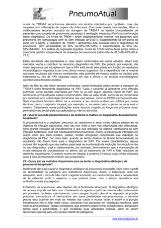 níveis de TREM-1 encontram-se elevados nos tecidos infectados por bactérias, mas não
naqueles com inflamação de origem não infecciosa. Com base nessas informações, Gibot e
colaboradores testaram acurácia da dosagem de TREM-1 no lavado broncoalveolar de
pacientes com suspeita de pneumonia associada à ventilação mecânica (PAV) na confirmação
deste diagnóstico. Os níveis de TREM-1 foram estatisticamente maiores nos pacientes com
pneumonia em comparação com os sem infecção (p<0,001). Estabelecendo-se um ponto de
corte em 5 pg/ml, a dosagem de TREM-1 apresentou boa acurácia para o diagnóstico de
pneumonia, com sensibilidade de 98% (IC-95%=95-100%) e especificidade de 90% (IC-
95%=84-96%). Em análise de regressão logística, níveis de TREM acima deste ponto foram o
mais forte preditor independente da presença de pneumonia (odds ratio de 41,5 (IC-95%=20,9-
77,6).

Estes resultados são animadores e, caso sejam confirmados em outros estudos, talvez este
marcador venha a contribuir no raciocínio diagnóstico da PAV. Ele poderá, por exemplo, dar
maior segurança nas situações em que a PAV está sendo descartada em função de resultados
microbiológicos negativos e por uma clínica menos sugestiva. Se a experiência vier a mostrar
que seus resultados são mesmo consistentes, eles poderão até mesmo auxiliar na decisão pelo
tratamento ou não da PAV naqueles casos em que a clínica e os estudos microbiológicos
apontam para direções opostas.

Além do fato de não haver estudos suficientes, outras limitações ainda cercam a dosagem do
TREM-1 como ferramenta diagnóstica na PAV. Caso o paciente já apresente uma infecção
pulmonar, como aqueles internados por PAC ou já com algum episódio prévio de PAV, seu
rendimento provavelmente estará comprometido. Não se sabe ainda, como ela se comportaria
em pacientes com colonização bacteriana das vias aéreas, como na DPOC e bronquiectasias.
Será importante também definir se a amostra a ser estuda poderá ser colhida por outras
técnicas, como o aspirado traqueal, por exemplo, e, se neste caso, o ponto de corte será o
mesmo. Certamente novas publicações sobre assunto surgirão ao longo dos próximos anos,
permitindo-nos decidir pela sua aplicação ou não no dia-a-dia.
24 - Qual o papel da procalcitonina e da proteína C-reativa no diagnóstico da pneumonia
hospitalar?
A procalcitonina é o peptídeo precursor da calcitonina e seus níveis séricos elevam-se na
vigência de infecção bacteriana, mas não nas virais e nem nas inflamações não infecciosas.
Uma grande limitação da procalcitonina é que sua elevação no plasma correlaciona-se com
infecção bacteriana, mas não necessariamente pneumonia. Assim, a presença de infecções em
outros sítios (ex. trato urinário, cateter, feridas cirúrgicas) compromete sua utilização no
diagnóstico da PAV. Por outro lado, quando se tentou dosá-la no lavado broncoalveolar os
resultados não foram bons para o diagnóstico de PAV. Por essas características, alguns
autores têm sugerido que seu melhor papel seja na monitoração da evolução da infecção e não
no seu diagnóstico. Luyt e colaboradores, por exemplo, demonstraram que a manutenção de
níveis elevados de procalcitonina no sétimo dia de tratamento de PAV é forte indicativo de
desfecho insatisfatório. O mesmo ocorre em relação à proteína C-reativa, cujos níveis elevados
após 4 dias de tratamento indicam pior prognóstico.
25 - Quais são os métodos disponíveis para se tentar o diagnóstico etiológico da
pneumonia hospitalar?
Idealmente deve-se buscar o diagnóstico etiológico da pneumonia hospitalar, bem como o perfil
de sensibilidade do patógeno aos antibióticos disponíveis. Assim, o tratamento pode ser
adequado, sem o risco de não cobrir o agente envolvido, ao mesmo tempo sem a necessidade
de se estender muito o espectro, o que poderia trazer, com o tempo, resistência aos
antibióticos mais empregados.

Entretanto, na pneumonia, este objetivo não é facilmente alcançado. O diagnóstico etiológico
de certeza só pode ser feito com o isolamento do agente a partir de material não contaminado
por possíveis bactérias colonizadoras, como sangue, líquido pleural ou aspirado de punção
pulmonar transtorácica. A hemocultura tem baixa positividade nas pneumonias, o derrame
pleural está ausente em mais da metade dos casos e muitas vezes é estéril e a punção
transtorácica não é feita neste casos, sobretudo nos pacientes em ventilação mecânica, pelo
risco de pneumotórax. Testes sorológicos, que também podem firmar o diagnóstico, demandam
tempo para a positividade, o que inviabiliza suas aplicações práticas, além de serem
disponíveis apenas para um número restrito de patógenos.

                                                                         www.pneumoatual.com.br
 