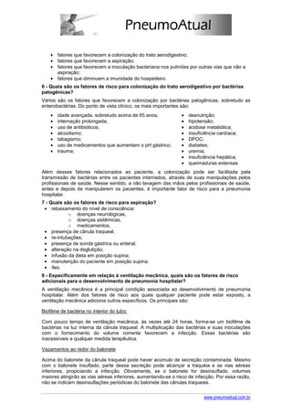 • fatores que favorecem a colonização do trato aerodigestivo;
    • fatores que favorecem a aspiração;
    • fatores que favorecem a inoculação bacteriana nos pulmões por outras vias que não a
      aspiração;
    • fatores que diminuem a imunidade do hospedeiro.
6 - Quais são os fatores de risco para colonização do trato aerodigestivo por bactérias
patogênicas?
Vários são os fatores que favorecem a colonização por bactérias patogênicas, sobretudo as
enterobactérias. Do ponto de vista clínico, os mais importantes são:
    •   idade avançada, sobretudo acima de 65 anos;            •   desnutrição;
    •   internação prolongada;                                 •   hipotensão;
    •   uso de antibióticos;                                   •   acidose metabólica;
    •   alcoolismo;                                            •   insuficiência cardíaca;
    •   tabagismo;                                             •   DPOC;
    •   uso de medicamentos que aumentam o pH gástrico;        •   diabetes;
    •   trauma;                                                •   uremia;
                                                               •   insuficiência hepática;
                                                               •   queimaduras extensas
Além desses fatores relacionados ao paciente, a colonização pode ser facilitada pela
transmissão de bactérias entre os pacientes internados, através de suas manipulações pelos
profissionais de saúde. Nesse sentido, a não lavagem das mãos pelos profissionais de saúde,
antes e depois de manipularem os pacientes, é importante fator de risco para a pneumonia
hospitalar.
7 - Quais são os fatores de risco para aspiração?
 • rebaixamento do nível de consciência:
            o doenças neurológicas,
            o doenças sistêmicas,
            o medicamentos;
 • presença de cânula traqueal;
 • re-intubações;
 • presença de sonda gástrica ou enteral;
 • alteração na deglutição;
 • infusão da dieta em posição supina;
 • manutenção do paciente em posição supina;
 • íleo.
8 - Especificamente em relação à ventilação mecânica, quais são os fatores de risco
adicionais para o desenvolvimento de pneumonia hospitalar?
A ventilação mecânica é a principal condição associada ao desenvolvimento de pneumonia
hospitalar. Além dos fatores de risco aos quais qualquer paciente pode estar exposto, a
ventilação mecânica adiciona outros específicos. Os principais são:

Biofilme de bactéria no interior do tubo:

Com pouco tempo de ventilação mecânica, às vezes até 24 horas, forma-se um biofilme de
bactérias na luz interna da cânula traqueal. A multiplicação das bactérias e suas inoculações
com o fornecimento do volume corrente favorecem a infecção. Essas bactérias são
inacessíveis a qualquer medida terapêutica.

Vazamentos ao redor do balonete

Acima do balonete da cânula traqueal pode haver acúmulo de secreção contaminada. Mesmo
com o balonete insuflado, parte dessa secreção pode alcançar a traquéia e as vias aéreas
inferiores, propiciando a infecção. Obviamente, se o balonete for desinsuflado, volumes
maiores atingirão as vias aéreas inferiores, aumentando-se o risco de infecção. Por essa razão,
não se indicam desinsuflações periódicas do balonete das cânulas traqueais.


                                                                          www.pneumoatual.com.br
 