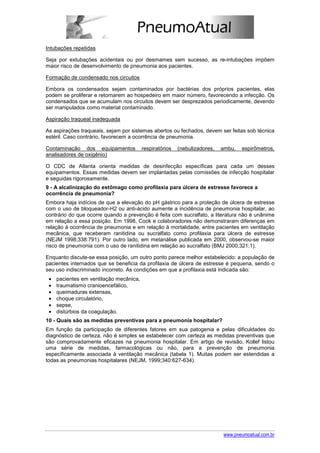 Intubações repetidas

Seja por extubações acidentais ou por desmames sem sucesso, as re-intubações impõem
maior risco de desenvolvimento de pneumonia aos pacientes.

Formação de condensado nos circuitos

Embora os condensados sejam contaminados por bactérias dos próprios pacientes, elas
podem se proliferar e retornarem ao hospedeiro em maior número, favorecendo a infecção. Os
condensados que se acumulam nos circuitos devem ser desprezados periodicamente, devendo
ser manipulados como material contaminado.

Aspiração traqueal inadequada

As aspirações traqueais, sejam por sistemas abertos ou fechados, devem ser feitas sob técnica
estéril. Caso contrário, favorecem a ocorrência de pneumonia.

Contaminação dos equipamentos            respiratórios   (nebulizadores,   ambu,   espirômetros,
analisadores de oxigênio)

O CDC de Atlanta orienta medidas de desinfecção específicas para cada um desses
equipamentos. Essas medidas devem ser implantadas pelas comissões de infecção hospitalar
e seguidas rigorosamente.
9 - A alcalinização do estômago como profilaxia para úlcera de estresse favorece a
ocorrência de pneumonia?
Embora haja indícios de que a elevação do pH gástrico para a proteção de úlcera de estresse
com o uso de bloqueador-H2 ou anti-ácido aumente a incidência de pneumonia hospitalar, ao
contrário do que ocorre quando a prevenção é feita com sucralfato, a literatura não é unânime
em relação a essa posição. Em 1998, Cook e colaboradores não demonstraram diferenças em
relação à ocorrência de pneumonia e em relação à mortalidade, entre pacientes em ventilação
mecânica, que receberam ranitidina ou sucralfato como profilaxia para úlcera de estresse
(NEJM 1998;338:791). Por outro lado, em metanálise publicada em 2000, observou-se maior
risco de pneumonia com o uso de ranitidina em relação ao sucralfato (BMJ 2000;321:1).

Enquanto discute-se essa posição, um outro ponto parece melhor estabelecido: a população de
pacientes internados que se beneficia da profilaxia de úlcera de estresse é pequena, sendo o
seu uso indiscriminado incorreto. As condições em que a profilaxia está indicada são:
 •   pacientes em ventilação mecânica,
 •   traumatismo cranioencefálico,
 •   queimaduras extensas,
 •   choque circulatório,
 •   sepse,
 •   distúrbios da coagulação.
10 - Quais são as medidas preventivas para a pneumonia hospitalar?
Em função da participação de diferentes fatores em sua patogenia e pelas dificuldades do
diagnóstico de certeza, não é simples se estabelecer com certeza as medidas preventivas que
são comprovadamente eficazes na pneumonia hospitalar. Em artigo de revisão, Kollef listou
uma série de medidas, farmacológicas ou não, para a prevenção de pneumonia
especificamente associada à ventilação mecânica (tabela 1). Muitas podem ser estendidas a
todas as pneumonias hospitalares (NEJM, 1999;340:627-634).




                                                                           www.pneumoatual.com.br
 