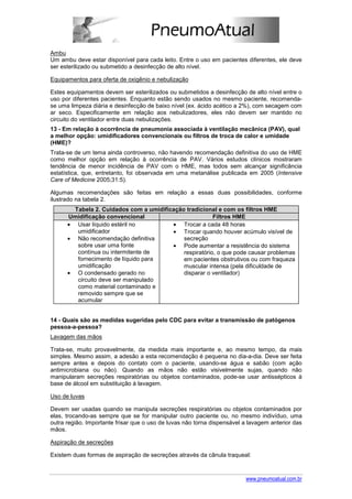 Ambu
Um ambu deve estar disponível para cada leito. Entre o uso em pacientes diferentes, ele deve
ser esterilizado ou submetido a desinfecção de alto nível.

Equipamentos para oferta de oxigênio e nebulização

Estes equipamentos devem ser esterilizados ou submetidos a desinfecção de alto nível entre o
uso por diferentes pacientes. Enquanto estão sendo usados no mesmo paciente, recomenda-
se uma limpeza diária e desinfecção de baixo nível (ex. ácido acético a 2%), com secagem com
ar seco. Especificamente em relação aos nebulizadores, eles não devem ser mantido no
circuito do ventilador entre duas nebulizações.
13 - Em relação à ocorrência de pneumonia associada à ventilação mecânica (PAV), qual
a melhor opção: umidificadores convencionais ou filtros de troca de calor e umidade
(HME)?
Trata-se de um tema ainda controverso, não havendo recomendação definitiva do uso de HME
como melhor opção em relação à ocorrência de PAV. Vários estudos clínicos mostraram
tendência de menor incidência de PAV com o HME, mas todos sem alcançar significância
estatística, que, entretanto, foi observada em uma metanálise publicada em 2005 (Intensive
Care of Medicine 2005;31:5).

Algumas recomendações são feitas em relação a essas duas possibilidades, conforme
ilustrado na tabela 2.
        Tabela 2. Cuidados com a umidificação tradicional e com os filtros HME
      Umidificação convencional                          Filtros HME
      • Usar líquido estéril no          • Trocar a cada 48 horas
         umidificador                    • Trocar quando houver acúmulo visível de
      • Não recomendação definitiva          secreção
         sobre usar uma fonte            • Pode aumentar a resistência do sistema
         contínua ou intermitente de         respiratório, o que pode causar problemas
         fornecimento de líquido para        em pacientes obstrutivos ou com fraqueza
         umidificação                        muscular intensa (pela dificuldade de
      • O condensado gerado no               disparar o ventilador)
         circuito deve ser manipulado
         como material contaminado e
         removido sempre que se
         acumular


14 - Quais são as medidas sugeridas pelo CDC para evitar a transmissão de patógenos
pessoa-a-pessoa?
Lavagem das mãos

Trata-se, muito provavelmente, da medida mais importante e, ao mesmo tempo, da mais
simples. Mesmo assim, a adesão a esta recomendação é pequena no dia-a-dia. Deve ser feita
sempre antes e depois do contato com o paciente, usando-se água e sabão (com ação
antimicrobiana ou não). Quando as mãos não estão visivelmente sujas, quando não
manipularam secreções respiratórias ou objetos contaminados, pode-se usar antissépticos à
base de álcool em substituição à lavagem.

Uso de luvas

Devem ser usadas quando se manipula secreções respiratórias ou objetos contaminados por
elas, trocando-as sempre que se for manipular outro paciente ou, no mesmo indivíduo, uma
outra região. Importante frisar que o uso de luvas não torna dispensável a lavagem anterior das
mãos.

Aspiração de secreções

Existem duas formas de aspiração de secreções através da cânula traqueal:



                                                                         www.pneumoatual.com.br
 