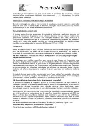 metanálise já demonstraram que esta cânula reduz a ocorrência de pneumonia, embora
benefício sobre a mortalidade não tenha sido evidenciado. O CDC recomenda o uso desta
cânula quando disponível.

Aspiração de secreção durante desinsuflação do balonete

Durante mobilização do tubo ou no momento da extubação, deve-se proceder a aspiração
traqueal, pois, com a desinsuflação do balonete, secreções acumuladas acima do mesmo
podem alcançar as vias aéreas e determinar pneumonia.

Manutenção de cabeceira elevada

A posição supina favorece a aspiração de material da orofaringe e estômago, devendo ser
evitada. A manutenção do paciente com a cabeceira da cama elevada reduz a incidência de
pneumonia, sobretudo em pacientes em ventilação mecânica. Em 1999, Drakulovic e
colaboradores demonstraram que a incidência de pneumonia em pacientes em ventilação
mecânica foi maior entre aqueles mantidos em posição supina (34%), em relação àqueles
mantidos com a cabeça e tronco elevados (8%) (Lancet 1999;354:9193).

Dieta enteral

Antes da administração da dieta, deve-se certificar do posicionamento adequado da sonda.
Não há comprovação de benefícios da infusão contínua ou intermitente, em relação à
ocorrência de pneumonia, bem como da necessidade de se posicionar a sonda após o piloro.
18 - Que medidas de aumento das defesas do hospedeiro são eficazes para prevenção
de pneumonia hospitalar?
As tentativas com medidas específicas para aumento das defesas do hospedeiro para
prevenção de pneumonia hospitalar não têm mostrado resultados animadores. Administração
de fator estimulador de colônias de granulócitos ou de gama-globulina, acréscimo de glutamina
na dieta são algumas medidas que foram testadas mas não se mostraram eficazes. Vacinação
anti-pneumocócica em situações particulares são eficazes na prevenção desta infecção,
inclusive sob a forma de pneumonia hospitalar (veja em Vacinação em adultos no Medicina
Atual).

Importante lembrar que medidas consideradas como “boas práticas” em cuidados intensivos
também se associam a reduções na ocorrência de pneumonia hospitalar. Como exemplos
pode-se citar o controle glicêmico e a restrição na transfusão de hemácias.
19 - Como é feito o diagnóstico clínico de pneumonia hospitalar?
A pneumonia hospitalar é suspeitada quando o paciente desenvolve um novo infiltrado à
radiografia de tórax, ou apresenta piora em relação a infiltrados pré-existentes, acompanhado
de alterações clínicas compatíveis com infecção pulmonar: febre, leucocitose, tosse,
expectoração purulenta (ou aspiração de secreção traqueal purulenta em pacientes intubados).

Vários autores têm demonstrado que o diagnóstico de pneumonia hospitalar baseado apenas
em critérios clínicos e radiográficos não é específico, chegando a apresentar até 35% de
falsos-positivos. Esse diagnóstico incorreto pode acarretar o uso indevido de antibióticos,
elevando os custos, expondo os pacientes a efeitos colaterais desnecessários, além de poder
retardar o diagnóstico correto do quadro do infiltrado pulmonar e/ou de outro foco infeccioso
presente.
20 - Como se constitui o CPIS (escore clínico de infecção pulmonar) e qual a sua
importância no diagnóstico de pneumonia hospitalar?
As variáveis que constituem o CPIS estão listadas na tabela 3.




                                                                        www.pneumoatual.com.br
 