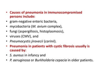 • Causes of pneumonia in immunocompromised
persons include:
• gram-negative enteric bacteria,
• mycobacteria (M. avium complex),
• fungi (aspergillosis, histoplasmosis),
• viruses (CMV), and
• Pneumocystis jirovecii (carinii).
• Pneumonia in patients with cystic fibrosis usually is
caused by:
• S. aureus in infancy and
• P. aeruginosa or Burkholderia cepacia in older patients.
 