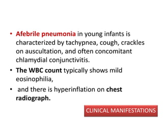 • Afebrile pneumonia in young infants is
characterized by tachypnea, cough, crackles
on auscultation, and often concomitant
chlamydial conjunctivitis.
• The WBC count typically shows mild
eosinophilia,
• and there is hyperinflation on chest
radiograph.
CLINICAL MANIFESTATIONS
 