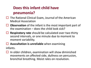Does this infant child have
pneumonia?
 The Rational Clinical Exam, Journal of the American
Medical Association
 Observation of the infant is the most important part of
the examination – does the child look sick?
 Respiratory rate should be calculated over two thirty
second intervals, or one minute due to moment to
moment variability.
 Auscultation is unreliable when examining
infants.
 In older children, examination will show diminished
movements on affected side, dullness on percusion,
bronchial breathing. Moist rales on resolution.
 