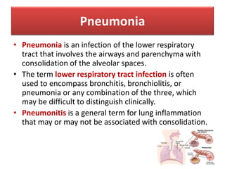 Pneumonia
• Pneumonia is an infection of the lower respiratory
tract that involves the airways and parenchyma with
consolidation of the alveolar spaces.
• The term lower respiratory tract infection is often
used to encompass bronchitis, bronchiolitis, or
pneumonia or any combination of the three, which
may be difficult to distinguish clinically.
• Pneumonitis is a general term for lung inflammation
that may or may not be associated with consolidation.
 