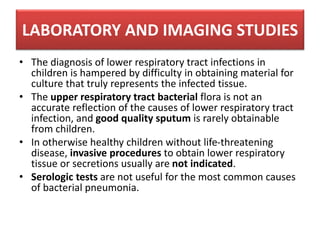 LABORATORY AND IMAGING STUDIES
• The diagnosis of lower respiratory tract infections in
children is hampered by difficulty in obtaining material for
culture that truly represents the infected tissue.
• The upper respiratory tract bacterial flora is not an
accurate reflection of the causes of lower respiratory tract
infection, and good quality sputum is rarely obtainable
from children.
• In otherwise healthy children without life-threatening
disease, invasive procedures to obtain lower respiratory
tissue or secretions usually are not indicated.
• Serologic tests are not useful for the most common causes
of bacterial pneumonia.
 